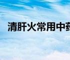 清肝火常用中藥（清肝火的中藥治療方法）