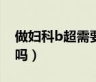 做婦科b超需要空腹嗎（做婦科b超需要空腹嗎）