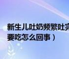 新生兒吐奶頻繁吐完還要吃怎么辦（新生兒老是吐奶吐完又要吃怎么回事）