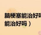 腦梗塞能治好嗎治好要多久（腦梗塞很嚴(yán)重還能治好嗎）
