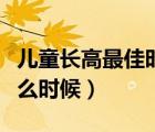兒童長高最佳時間（小孩長高的最佳時間是什么時候）