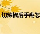 切辣椒后手疼怎么辦（切完辣椒手疼怎么辦）