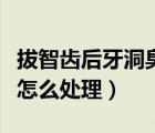拔智齒后牙洞臭正常嗎（拔智齒后的牙洞很臭怎么處理）