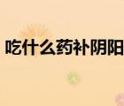 吃什么藥補(bǔ)陰陽(yáng)兩虛（吃什么藥補(bǔ)陰陽(yáng)兩虛）