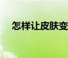 怎樣讓皮膚變好男生（怎樣讓皮膚變好）
