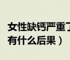 女性缺鈣嚴(yán)重了會(huì)導(dǎo)致什么后果（嚴(yán)重缺鈣會(huì)有什么后果）