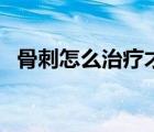 骨刺怎么治療才能治斷根（骨刺怎么治療）