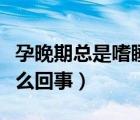 孕晚期總是嗜睡是怎么回事（孕晚期嗜睡是怎么回事）