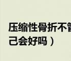 壓縮性骨折不管他會自己好嗎（壓縮性骨折自己會好嗎）