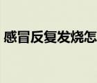 感冒反復(fù)發(fā)燒怎么辦（感冒反復(fù)發(fā)燒怎么辦）