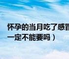 懷孕的當(dāng)月吃了感冒藥會(huì)有影響嗎（吃感冒藥后當(dāng)月懷孕了一定不能要嗎）