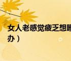 女人老感覺疲乏想睡覺怎么辦（女人老感覺疲乏想睡覺怎么辦）