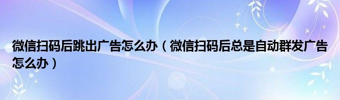 微信掃碼后跳出廣告怎么辦（微信掃碼后總是自動群發(fā)廣告怎么辦）
