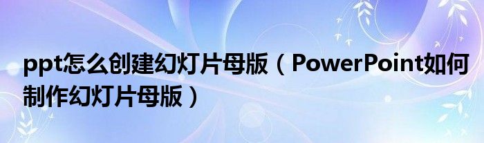 ppt怎么創(chuàng)建幻燈片母版（PowerPoint如何制作幻燈片母版）