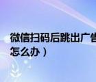 微信掃碼后跳出廣告怎么辦（微信掃碼后總是自動群發(fā)廣告怎么辦）