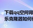 下載qq空間背景音樂克隆器（qq空間背景音樂克隆器如何使用）