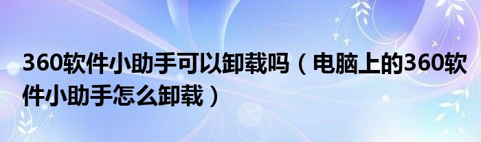 360軟件小助手可以卸載嗎（電腦上的360軟件小助手怎么卸載）
