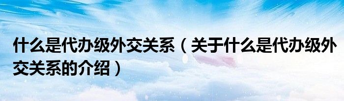 什么是代辦級外交關(guān)系（關(guān)于什么是代辦級外交關(guān)系的介紹）