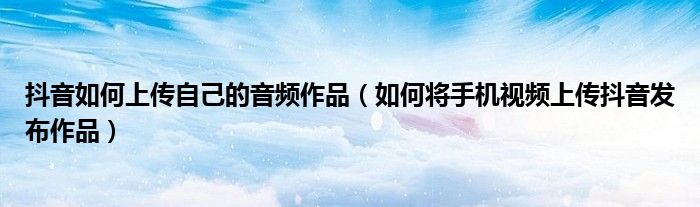 抖音如何上傳自己的音頻作品（如何將手機視頻上傳抖音發(fā)布作品）