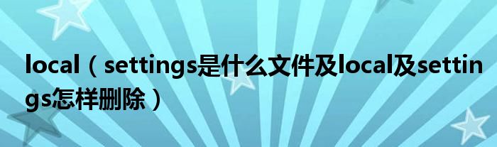local（settings是什么文件及l(fā)ocal及settings怎樣刪除）
