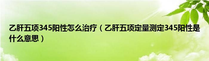 乙肝五項345陽性怎么治療（乙肝五項定量測定345陽性是什么意思）