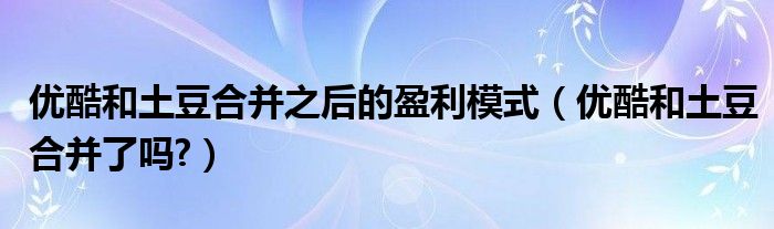 優(yōu)酷和土豆合并之后的盈利模式（優(yōu)酷和土豆合并了嗎?）