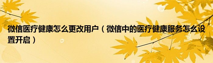 微信醫(yī)療健康怎么更改用戶（微信中的醫(yī)療健康服務(wù)怎么設(shè)置開啟）