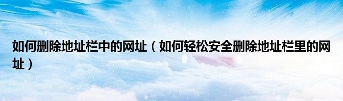 如何刪除地址欄中的網(wǎng)址（如何輕松安全刪除地址欄里的網(wǎng)址）