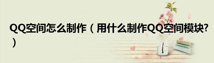 QQ空間怎么制作（用什么制作QQ空間模塊?）