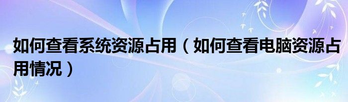 如何查看系統(tǒng)資源占用（如何查看電腦資源占用情況）