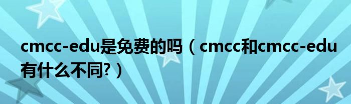 cmcc-edu是免費(fèi)的嗎（cmcc和cmcc-edu有什么不同?）