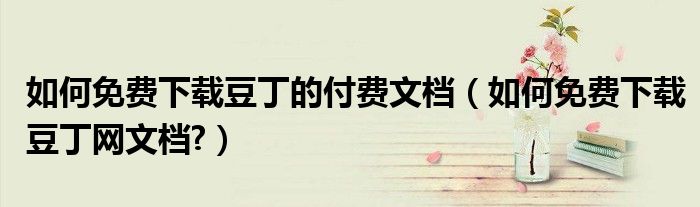 如何免費下載豆丁的付費文檔（如何免費下載豆丁網(wǎng)文檔?）