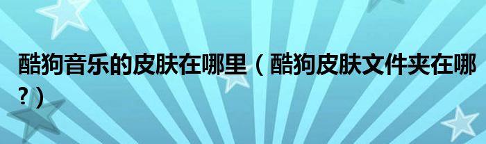 酷狗音樂的皮膚在哪里（酷狗皮膚文件夾在哪?）