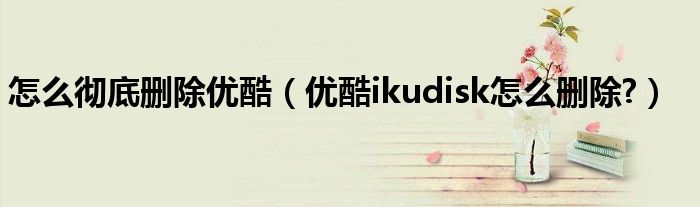 怎么徹底刪除優(yōu)酷（優(yōu)酷ikudisk怎么刪除?）