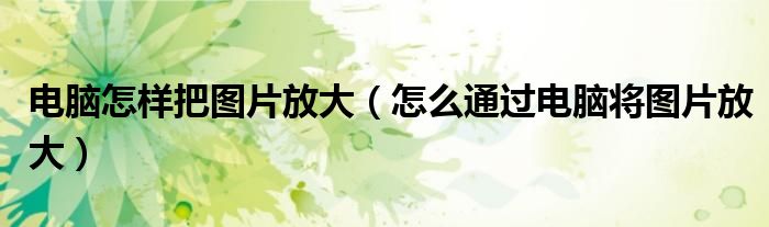 電腦怎樣把圖片放大（怎么通過(guò)電腦將圖片放大）