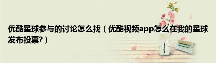 優(yōu)酷星球參與的討論怎么找（優(yōu)酷視頻app怎么在我的星球發(fā)布投票?）