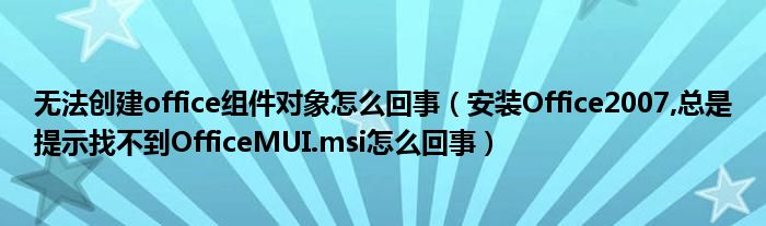 無法創(chuàng)建office組件對象怎么回事（安裝Office2007,總是提示找不到OfficeMUI.msi怎么回事）