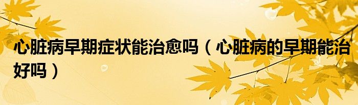 心臟病早期癥狀能治愈嗎（心臟病的早期能治好嗎）