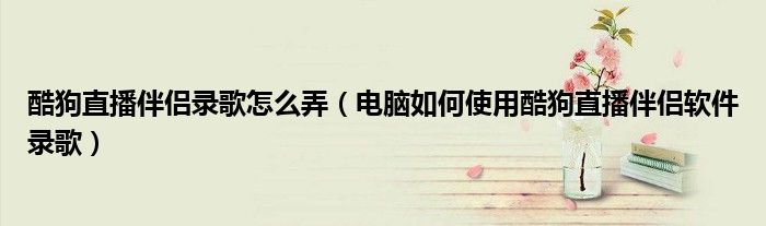 酷狗直播伴侶錄歌怎么弄（電腦如何使用酷狗直播伴侶軟件錄歌）