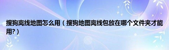 搜狗離線地圖怎么用（搜狗地圖離線包放在哪個文件夾才能用?）