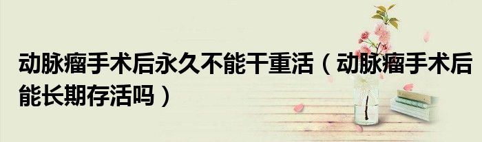動脈瘤手術(shù)后永久不能干重活（動脈瘤手術(shù)后能長期存活嗎）