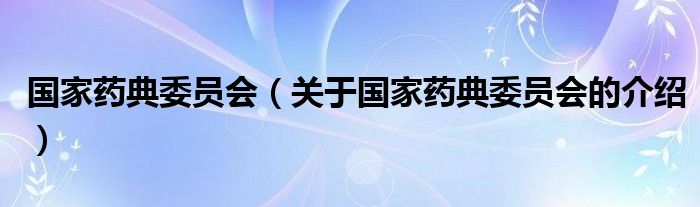 國(guó)家藥典委員會(huì)（關(guān)于國(guó)家藥典委員會(huì)的介紹）