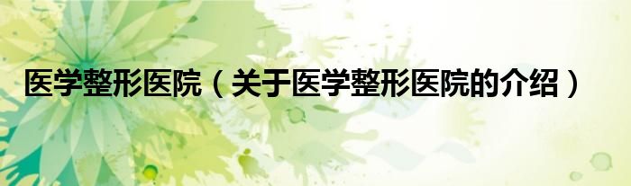 醫(yī)學(xué)整形醫(yī)院（關(guān)于醫(yī)學(xué)整形醫(yī)院的介紹）