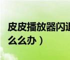 皮皮播放器閃退了怎么辦（皮皮播放器閃退怎么么辦）