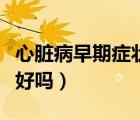 心臟病早期癥狀能治愈嗎（心臟病的早期能治好嗎）