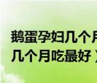鵝蛋孕婦幾個(gè)月吃最好廣東省婦幼（鵝蛋孕婦幾個(gè)月吃最好）