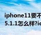 iphone11要不要更新ios 15.5系統(tǒng)（iphone5.1.1怎么樣?ios5.1.1新功能）