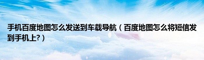 手機(jī)百度地圖怎么發(fā)送到車載導(dǎo)航（百度地圖怎么將短信發(fā)到手機(jī)上?）