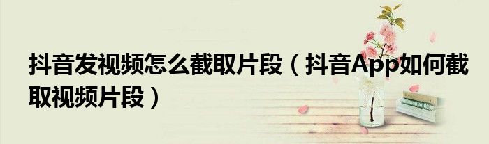 抖音發(fā)視頻怎么截取片段（抖音App如何截取視頻片段）