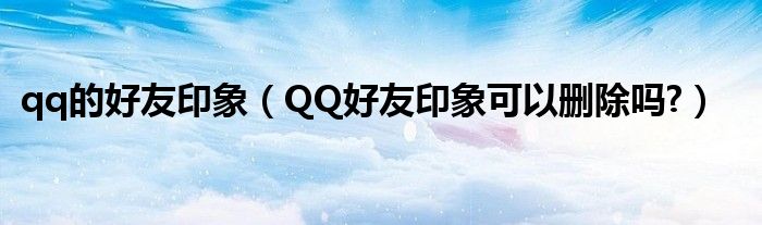 qq的好友印象（QQ好友印象可以刪除嗎?）